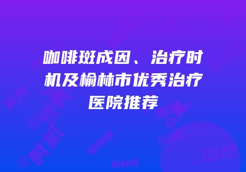 咖啡斑成因、治疗时机及榆林市优秀治疗医院推荐
