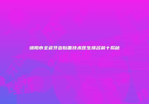 绵阳市全瓷牙齿贴面技术医生排名前十揭秘