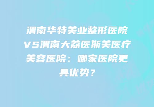渭南华特美业整形医院VS渭南大荔医斯美医疗美容医院：哪家医院更具优势？