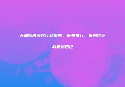 天津整形美容行业概览：医生排行、医院推荐与隆鼻日记