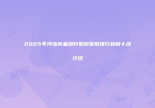 2025年河池市童颜针整形医院排行榜前十名介绍