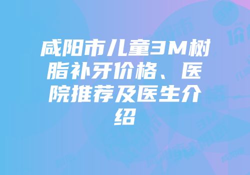咸阳市儿童3M树脂补牙价格、医院推荐及医生介绍
