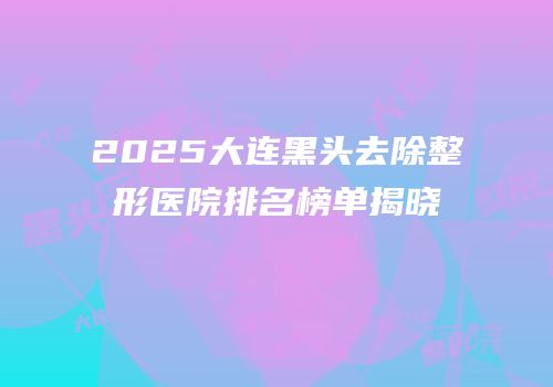 2025大连黑头去除整形医院排名榜单揭晓
