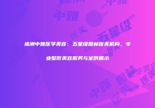 株洲中雅医学美容：五星级园林医美机构，专业整形美容服务与案例展示