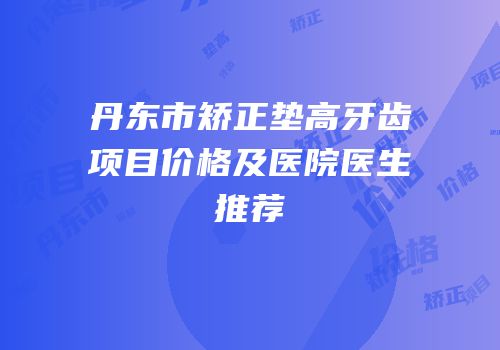 丹东市矫正垫高牙齿项目价格及医院医生推荐
