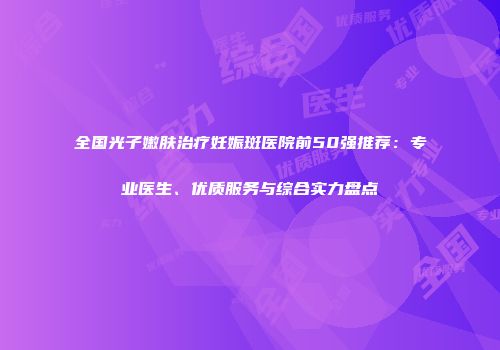 全国光子嫩肤治疗妊娠斑医院前50强推荐：专业医生、优质服务与综合实力盘点