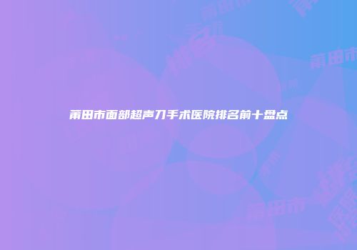 莆田市面部超声刀手术医院排名前十盘点