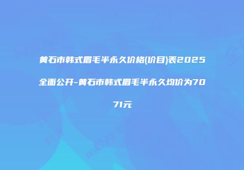 黄石市韩式眉毛半永久价格(价目)表2025全面公开-黄石市韩式眉毛半永久均价为7071元