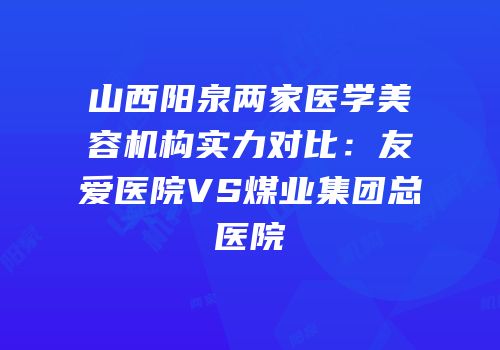山西阳泉两家医学美容机构实力对比：友爱医院VS煤业集团总医院