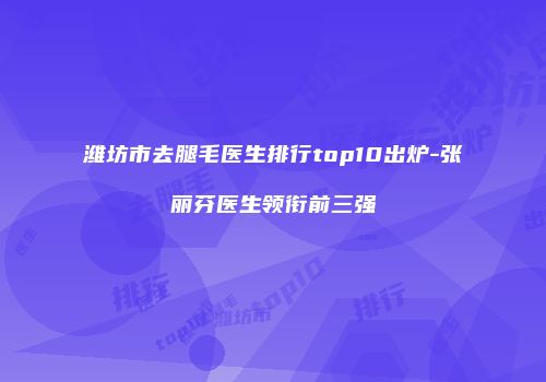 潍坊市去腿毛医生排行top10出炉-张丽芬医生领衔前三强