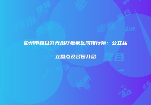 衢州市复合彩光治疗疤痕医院排行榜：公立私立盘点及名医介绍