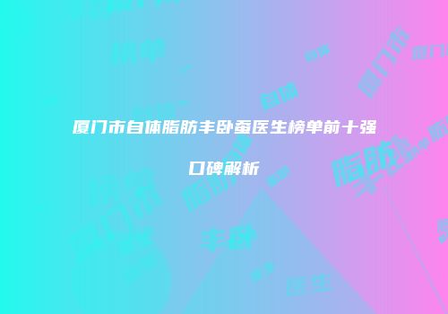 厦门市自体脂肪丰卧蚕医生榜单前十强口碑解析