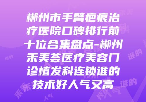 郴州市手臂疤痕治疗医院口碑排行前十位合集盘点-郴州禾美荟医疗美容门诊植发科连锁谁的技术好人气又高