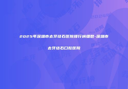 2025年深圳市去牙结石医院排行榜细数-深圳市去牙结石口腔医院