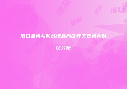 港口品尚与防城港品尚医疗美容机构对比分析