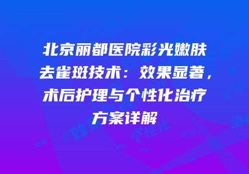 北京丽都医院彩光嫩肤去雀斑技术：效果显著，术后护理与个性化治疗方案详解