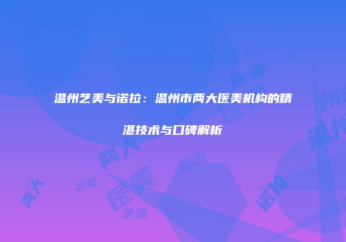 温州艺美与诺拉：温州市两大医美机构的精湛技术与口碑解析