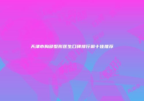 天津市胸部整形医生口碑排行前十佳推荐