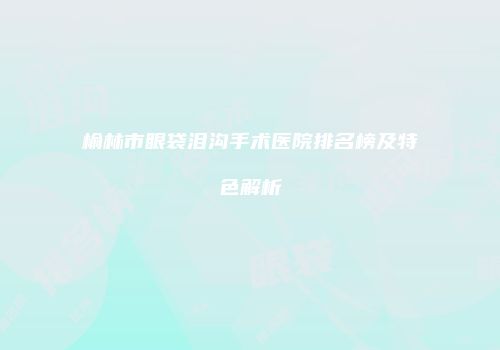 榆林市眼袋泪沟手术医院排名榜及特色解析