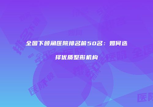 全国下颌角医院排名前50名：如何选择优质整形机构