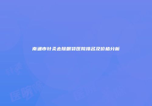 南通市针灸去除眼袋医院排名及价格分析