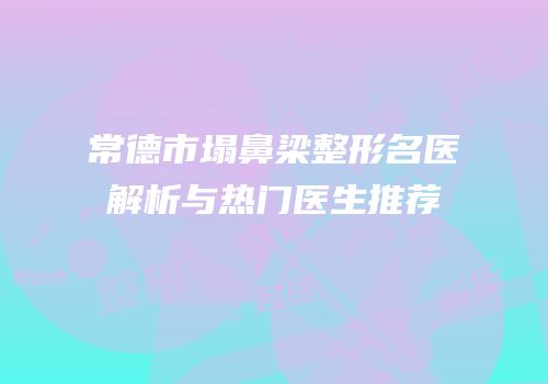 常德市塌鼻梁整形名医解析与热门医生推荐
