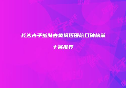 长沙光子嫩肤去黄褐斑医院口碑榜前十名推荐