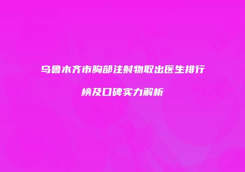 乌鲁木齐市胸部注射物取出医生排行榜及口碑实力解析