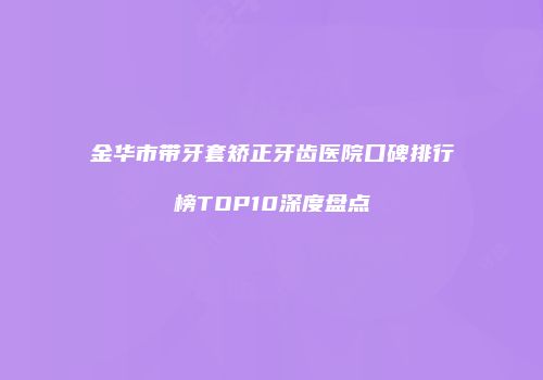 金华市带牙套矫正牙齿医院口碑排行榜TOP10深度盘点