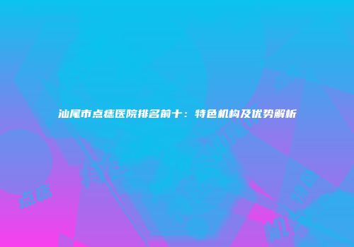 汕尾市点痣医院排名前十：特色机构及优势解析