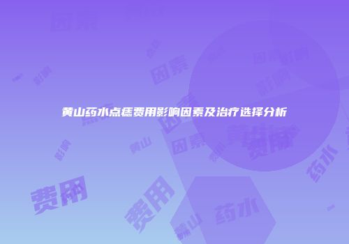 黄山药水点痣费用影响因素及治疗选择分析