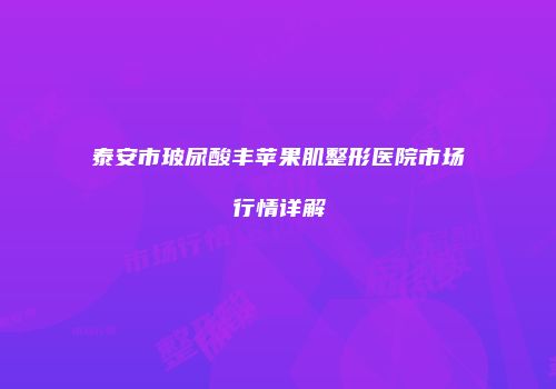泰安市玻尿酸丰苹果肌整形医院市场行情详解