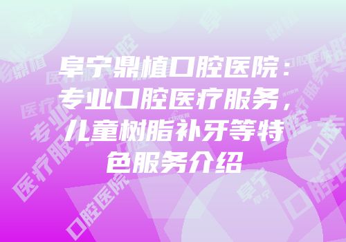 阜宁鼎植口腔医院：专业口腔医疗服务，儿童树脂补牙等特色服务介绍