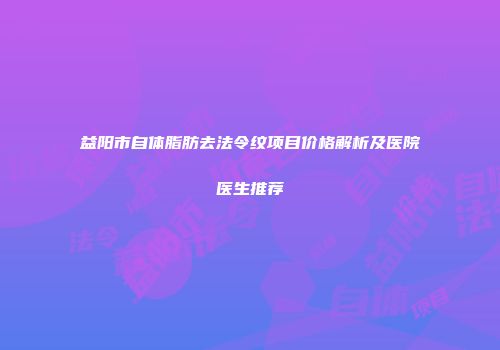 益阳市自体脂肪去法令纹项目价格解析及医院医生推荐