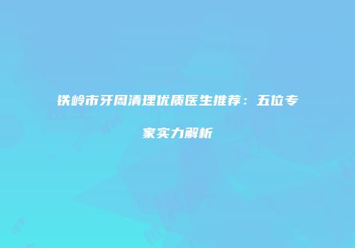 铁岭市牙周清理优质医生推荐：五位专家实力解析