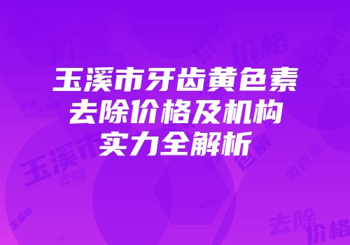 玉溪市牙齿黄色素去除价格及机构实力全解析