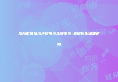 榆林市耳朵后天畸形医生哪里医-王娜医生你知道吗