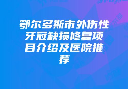 鄂尔多斯市外伤性牙冠缺损修复项目介绍及医院推荐