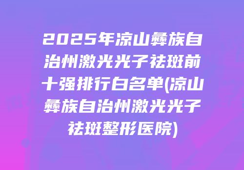 2025年凉山彝族自治州激光光子祛斑前十强排行白名单(凉山彝族自治州激光光子祛斑整形医院)