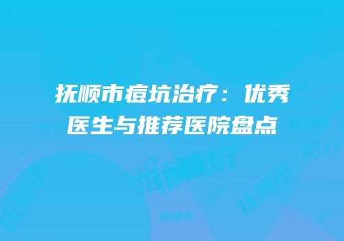 抚顺市痘坑治疗：优秀医生与推荐医院盘点