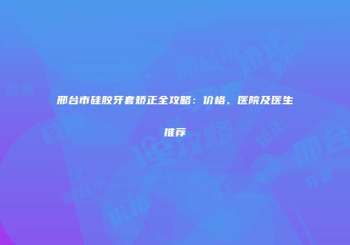 邢台市硅胶牙套矫正全攻略：价格、医院及医生推荐