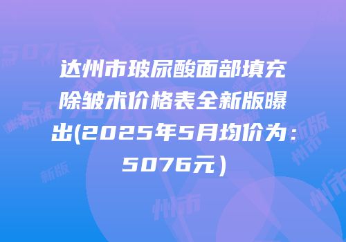 达州市玻尿酸面部填充除皱术价格表全新版曝出(2025年5月均价为：5076元）