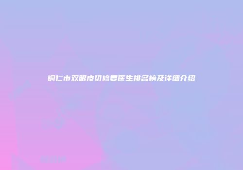 铜仁市双眼皮切修复医生排名榜及详细介绍