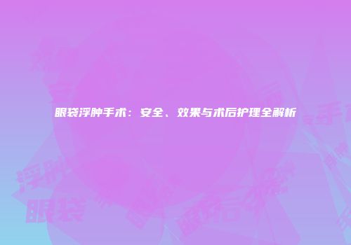 眼袋浮肿手术：安全、效果与术后护理全解析