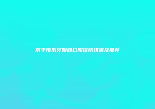 南平市洗牙喷砂口腔医院排名及推荐