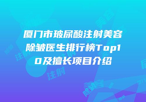 厦门市玻尿酸注射美容除皱医生排行榜Top10及擅长项目介绍