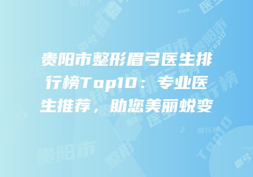 贵阳市整形眉弓医生排行榜Top10：专业医生推荐，助您美丽蜕变