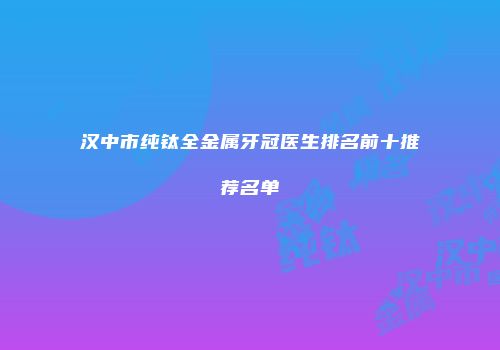 汉中市纯钛全金属牙冠医生排名前十推荐名单