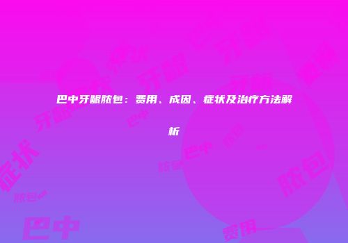巴中牙龈脓包：费用、成因、症状及治疗方法解析