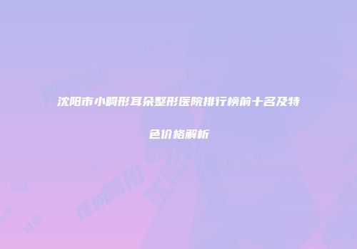 沈阳市小畸形耳朵整形医院排行榜前十名及特色价格解析